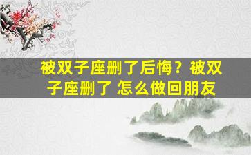 被双子座删了后悔？被双子座删了 怎么做回朋友